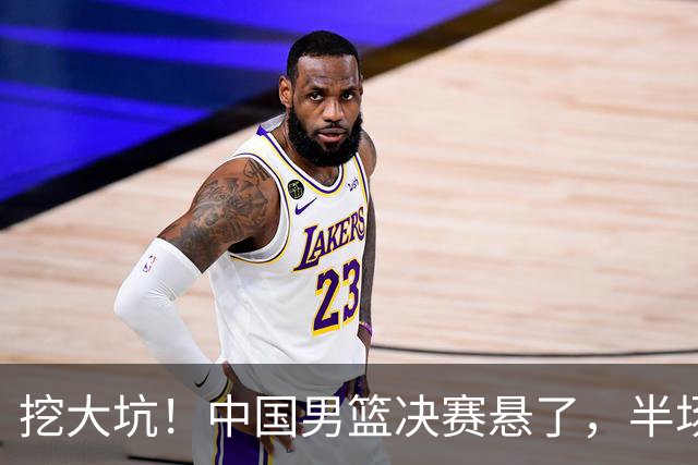挖大坑！中国男篮决赛悬了，半场落后19分，原因揭晓 2数据拉胯！